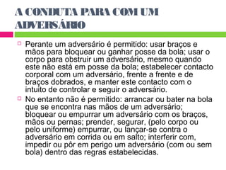 A CONDUTA PARA COM UM 
ADVERSÁRIO 
 Perante um adversário é permitido: usar braços e 
mãos para bloquear ou ganhar posse da bola; usar o 
corpo para obstruir um adversário, mesmo quando 
este não está em posse da bola; estabelecer contacto 
corporal com um adversário, frente a frente e de 
braços dobrados, e manter este contacto com o 
intuito de controlar e seguir o adversário. 
 No entanto não é permitido: arrancar ou bater na bola 
que se encontra nas mãos de um adversário; 
bloquear ou empurrar um adversário com os braços, 
mãos ou pernas; prender, segurar, (pelo corpo ou 
pelo uniforme) empurrar, ou lançar-se contra o 
adversário em corrida ou em salto; interferir com, 
impedir ou pôr em perigo um adversário (com ou sem 
bola) dentro das regras estabelecidas. 
 