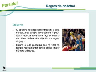 Objetivo
• O objetivo no andebol é introduzir a bola
na baliza da equipa adversária e impedir
que a equipa adversária faça o mesmo
na nossa baliza, respeitando as regras
do jogo.
• Ganha o jogo a equipa que no final do
tempo regulamentar tenha obtido maior
número de golos.
Regras do andebol
 