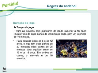 Duração do jogo
• Para equipas entre os 8 e os 12
anos, o jogo tem duas partes de
20 minutos; duas partes de 25
minutos para equipas entre os
12 e os 16 anos. Em ambos os
casos, o intervalo é de 10
minutos.
Regras do andebol
1- Tempo de jogo
• Para as equipas com jogadores de idade superior a 16 anos
(inclusive) é de duas partes de 30 minutos cada, com um intervalo
de 10 minutos.
 