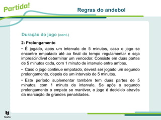 Duração do jogo (cont.)
2- Prolongamento
• É jogado, após um intervalo de 5 minutos, caso o jogo se
encontre empatado até ao final do tempo regulamentar e seja
imprescindível determinar um vencedor. Consiste em duas partes
de 5 minutos cada, com 1 minuto de intervalo entre ambas.
• Caso o jogo continue empatado, deverá ser jogado um segundo
prolongamento, depois de um intervalo de 5 minutos.
• Este período suplementar também tem duas partes de 5
minutos, com 1 minuto de intervalo. Se após o segundo
prolongamento o empate se mantiver, o jogo é decidido através
da marcação de grandes penalidades.
Regras do andebol
 