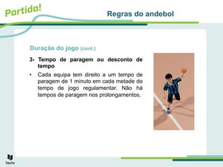 Duração do jogo (cont.)
3- Tempo de paragem ou desconto de
tempo
• Cada equipa tem direito a um tempo de
paragem de 1 minuto em cada metade do
tempo de jogo regulamentar. Não há
tempos de paragem nos prolongamentos.
Regras do andebol
 