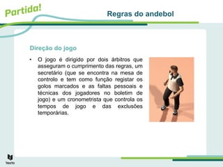 Direção do jogo
• O jogo é dirigido por dois árbitros que
asseguram o cumprimento das regras, um
secretário (que se encontra na mesa de
controlo e tem como função registar os
golos marcados e as faltas pessoais e
técnicas dos jogadores no boletim de
jogo) e um cronometrista que controla os
tempos de jogo e das exclusões
temporárias.
Regras do andebol
 