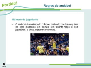 Número de jogadores
• O andebol é um desporto coletivo, praticado por duas equipas
de sete jogadores em campo (um guarda-redes e seis
jogadores) e cinco jogadores suplentes.
Regras do andebol
 