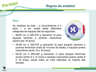Bola
As medidas da bola – a circunferência e o
peso – a ser usada pelas diferentes
categorias de equipas são as seguintes:
• 58-60 cm e 425-475 g (tamanho 3) para
equipas seniores e juniores masculinas
(acima dos 16 anos);
Regras do andebol
• 54-56 cm e 325-375 g (tamanho 2) para equipas seniores e
juniores femininas (mais de 14 anos de idade), e equipas jovens
masculinos (entre 12 e 16 anos);
• 50-52 cm e 290-330 g (tamanho 1) para equipas femininas
jovens (entre 8 e 14 anos) e equipas masculinas jovens (entre 8
e 12 anos), sendo estas as mais utilizadas na maioria das
escolas.
 