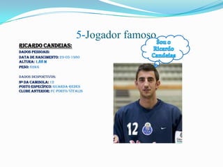 5-Jogador famoso
Ricardo Candeias:
Dados Pessoais:
Data de Nascimento: 29-05-1980
Altura: 1,88 m
Peso: 82kg

Dados Desportivos:
Nº da Camisola: 12
Posto Específico: Guarda-Redes
Clube Anterior: FC Porto/Vitalis
 