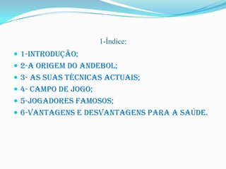 1-Índice:
 1-Introdução;
 2-A origem do Andebol;
 3- As suas técnicas actuais;
 4- campo de Jogo;
 5-Jogadores famosos;
 6-Vantagens e desvantagens para a saúde.
 