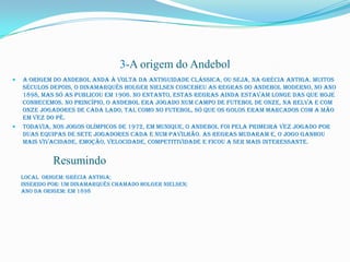 3-A origem do Andebol
   A origem do Andebol anda à volta da antiguidade clássica, ou seja, na Grécia Antiga. Muitos
    séculos depois, o dinamarquês Holger Nielsen concebeu as regras do Andebol moderno, no ano
    1898, mas só as publicou em 1906. No entanto, estas regras ainda estavam longe das que hoje
    conhecemos. No princípio, o Andebol era jogado num campo de futebol de onze, na relva e com
    onze jogadores de cada lado, tal como no futebol, só que os golos eram marcados com a mão
    em vez do pé.
   Todavia, nos Jogos Olímpicos de 1972, em Munique, o Andebol foi pela primeira vez jogado por
    duas equipas de sete jogadores cada e num pavilhão. As regras mudaram e, o jogo ganhou
    mais vivacidade, emoção, velocidade, competitividade e ficou a ser mais interessante.


              Resumindo
    Local origem: Grécia antiga;
    Inserido por: Um dinamarquês chamado Holger Nielsen;
    Ano da origem: Em 1898
 