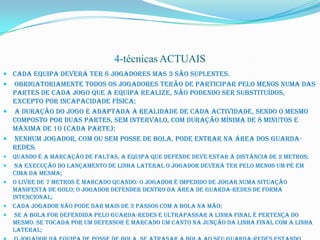 4-técnicas ACTUAIS
 Cada equipa deverá ter 8 jogadores mas 3 são suplentes.
 Obrigatoriamente todos os jogadores terão de participar pelo menos numa das
  partes de cada jogo que a equipa realize, não podendo ser substituídos,
  excepto por incapacidade física;
 A duração do jogo é adaptada à realidade de cada actividade, sendo o mesmo
  composto por duas partes, sem intervalo, com duração mínima de 8 minutos e
  máxima de 10 (cada parte);
 Nenhum jogador, com ou sem posse de bola, pode entrar na área dos guarda-
  redes;
   Quando é a marcação de faltas, a equipa que defende deve estar à distância de 2 metros;
    Na execução do lançamento de linha lateral o jogador deverá ter pelo menos um pé em
    cima da mesma;
   O livre de 7 metros é marcado quando: O jogador é impedido de jogar numa situação
    manifesta de golo; O jogador defender dentro da área de guarda-redes de forma
    intencional;
   Cada jogador não pode dar mais de 3 passos com a bola na mão;
    Se a bola for defendida pelo guarda-redes e ultrapassar a linha final é pertença do
    mesmo. Se tocada por um defensor é marcado um canto na junção da linha final com a linha
    lateral;
 
