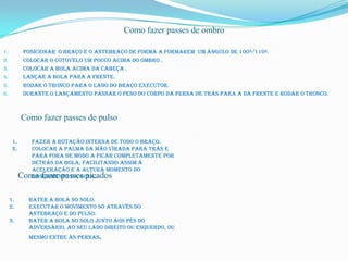 Como fazer passes de ombro

1.          Posicionar o braço e o antebraço de forma a formarem um ângulo de 100º/110º.
2.          Colocar o cotovelo um pouco acima do ombro .
3.          Colocar a bola acima da cabeça .
4.          Lançar a bola para a frente.
5.          Rodar o tronco para o lado do braço executor.
6.          Durante o lançamento passar o peso do corpo da perna de trás para a da frente e rodar o tronco.



           Como fazer passes de pulso

      1.      Fazer a rotação interna de todo o braço.
      2.      Colocar a palma da mão virada para trás e
              para fora de modo a ficar completamente por
              detrás da bola, facilitando assim a
              aceleração e a altura momento do
           Como fazer passes picados
              lançamento da bola.


     1.       Bater a bola no solo.
     2.       Executar o movimento só através do
              antebraço e do pulso.
     3.       Bater a bola no solo junto aos pés do
              adversário, ao seu lado direito ou esquerdo, ou
              mesmo entre às pernas.
 