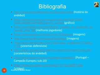 Bibliografia
Ana Dias e Beatriz Neves16
 http://www.historiadetudo.com/handebol.html (história do
andebol)
 http://www.scielo.oces.mctes.pt/scielo.php?pid=S1645-
05232009000200018&script=sci_arttext (gráfico)
 http://pt.wikipedia.org/wiki/Melhor_jogador_de_handebol_do_
mundo_pela_IHF (melhores jogadores)
 http://www.google.pt/imghp?hl=pt-PT&tab=wi (imagens)
 http://www.tumblr.com/tagged/handebol (imagens)
 http://www.abcdebraga.com/?1&it=sabia_que&mop=7703&co
=721 (sistemas defensivos)
 http://jotah.no.sapo.pt/trabalhos/andebol/caracteristicas.htm
(caraterísticas do andebol)
 http://www.desportovivo.net/category/andebol/ (Portugal –
Campeão Europeu sub-20)
 http://www.youtube.com/watch?v=4uj3gf31u6g
(vídeo)
 