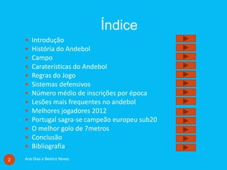 Índice
Ana Dias e Beatriz Neves2
 Introdução
 História do Andebol
 Campo
 Caraterísticas do Andebol
 Regras do Jogo
 Sistemas defensivos
 Número médio de inscrições por época
 Lesões mais frequentes no andebol
 Melhores jogadores 2012
 Portugal sagra-se campeão europeu sub20
 O melhor golo de 7metros
 Conclusão
 Bibliografia
 
