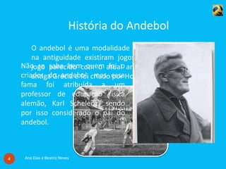 História do Andebol
Ana Dias e Beatriz Neves4
O andebol é uma modalidade bastante recente mas já
na antiguidade existiram jogos parecidos. O primeiro
jogo parecido com o atual andebol era praticado na
antiga Grécia e foi criado por Homero.
Não se sabe bem quem foi o
criador do andebol, mas essa
fama foi atribuída a um
professor de educação física
alemão, Karl Schelenz, sendo
por isso considerado o pai do
andebol.
 