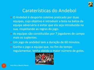 Caraterísticas do Andebol
Ana Dias e Beatriz Neves7
 O Andebol é desporto coletivo praticado por duas
equipas, cujo objetivo é introduzir a bola na baliza da
equipa adversária e evitar que ela seja introduzida na
sua, respeitando as regras do jogo.
 As equipas são constituídas por 7 jogadores de campo
mais os suplentes.
 Um jogo de andebol tem a duração de 60 minutos.
 Ganha o jogo a equipa que, no fim do tempo
regulamentar, tenha obtido o maior número de golos.
 