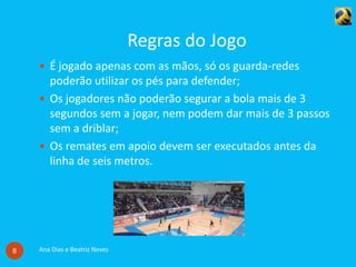 Regras do Jogo
Ana Dias e Beatriz Neves8
 É jogado apenas com as mãos, só os guarda-redes
poderão utilizar os pés para defender;
 Os jogadores não poderão segurar a bola mais de 3
segundos sem a jogar, nem podem dar mais de 3 passos
sem a driblar;
 Os remates em apoio devem ser executados antes da
linha de seis metros.
 