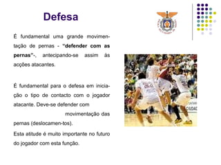 Defesa
É fundamental uma grande movimen-
tação de pernas - “defender com as
pernas”-, antecipando-se assim às
acções atacantes.
É fundamental para o defesa em inicia-
ção o tipo de contacto com o jogador
atacante. Deve-se defender com
movimentação das
pernas (deslocamen-tos).
Esta atitude é muito importante no futuro
do jogador com esta função.
 