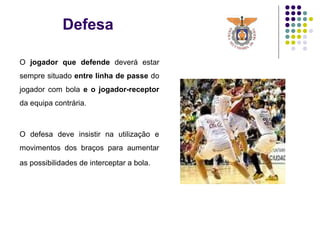 Defesa
O jogador que defende deverá estar
sempre situado entre linha de passe do
jogador com bola e o jogador-receptor
da equipa contrária.
O defesa deve insistir na utilização e
movimentos dos braços para aumentar
as possibilidades de interceptar a bola.
 