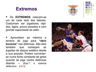 Extremos
 Os EXTREMOS colocam-se
um de cada lado dos laterais.
Costumam ser jogadores rápi-
dos, ágeis, pouco pesados e com
grande capacidade de salto.
 Aproveitam ao máximo o
terreno de jogo para “abrir
buracos” nas defensas. São eles
também que começam as
jogadas de ataque estático desde
a sua posição. Podem converter-
se numa fonte constante de golos
quando se joga contra defensas
abertas – (Exp.º: o sistema
defensivo: 3-2-1).
 