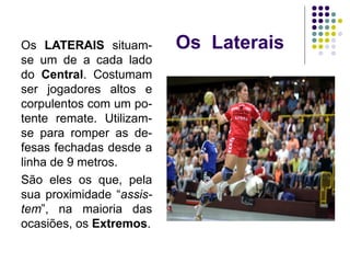Os LateraisOs LATERAIS situam-
se um de a cada lado
do Central. Costumam
ser jogadores altos e
corpulentos com um po-
tente remate. Utilizam-
se para romper as de-
fesas fechadas desde a
linha de 9 metros.
São eles os que, pela
sua proximidade “assis-
tem”, na maioria das
ocasiões, os Extremos.
 