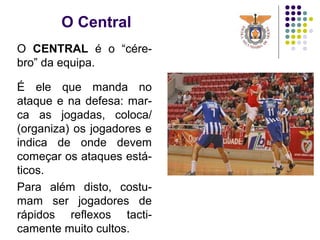 O Central
O CENTRAL é o “cére-
bro” da equipa.
É ele que manda no
ataque e na defesa: mar-
ca as jogadas, coloca/
(organiza) os jogadores e
indica de onde devem
começar os ataques está-
ticos.
Para além disto, costu-
mam ser jogadores de
rápidos reflexos tacti-
camente muito cultos.
 