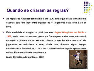 Quando se criaram as regras?
 As regras do Andebol definiram-se em 1926, ainda que estas tenham sido
escritas para um jogo entre equipas de 11 jogadores cada uma e ao ar
livre.
 Esta modalidade, chegou a participar nos Jogos Olímpicos de Berlín -
1936, ainda que com escassa presença. Com o passar dos anos, o Andebol
começou a praticar-se em recinto coberto, o que fez com que o n.º de
jogadores se reduzisse a sete, ainda que, durante algum tempo
conviveram o Andebol de 11 e o de 7, sobrevivendo depois apenas este
último. Esta modalidade, debutou nos
Jogos Olímpicos de Munique - 1972.
 