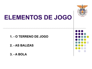 ELEMENTOS DE JOGO
1. - O TERRENO DE JOGO
2. - AS BALIZAS
3. - A BOLA
 
 