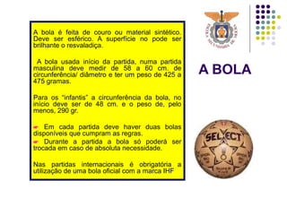 A BOLA
A bola é feita de couro ou material sintético.
Deve ser esférico. A superfície no pode ser
brilhante o resvaladiça.
A bola usada início da partida, numa partida
masculina deve medir de 58 a 60 cm. de
circunferência/ diâmetro e ter um peso de 425 a
475 gramas.
Para os “infantis” a circunferência da bola, no
início deve ser de 48 cm. e o peso de, pelo
menos, 290 gr.
 Em cada partida deve haver duas bolas
disponíveis que cumpram as regras.
 Durante a partida a bola só poderá ser
trocada em caso de absoluta necessidade.
Nas partidas internacionais é obrigatória a
utilização de uma bola oficial com a marca IHF
 