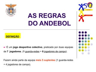 AS REGRAS
DO ANDEBOL
 É um jogo desportivo colectivo, praticado por duas equipas
de 7 jogadores. (1 guarda-redes + 6 jogadores de campo).
Fazem ainda parte da equipa mais 5 suplentes (1 guarda-redes
+ 4 jogadores de campo).
DEFINIÇÃO:
 