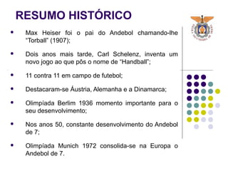 RESUMO HISTÓRICO
 Max Heiser foi o pai do Andebol chamando-lhe
“Torball” (1907);
 Dois anos mais tarde, Carl Schelenz, inventa um
novo jogo ao que pôs o nome de “Handball”;
 11 contra 11 em campo de futebol;
 Destacaram-se Áustria, Alemanha e a Dinamarca;
 Olimpíada Berlim 1936 momento importante para o
seu desenvolvimento;
 Nos anos 50, constante desenvolvimento do Andebol
de 7;
 Olimpíada Munich 1972 consolida-se na Europa o
Andebol de 7.
 