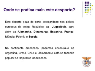 Onde se pratica mais este desporto?
Este deporto goza de certa popularidade nos países
europeus da antiga República da Jugoslávia, para
além da Alemanha, Dinamarca, Espanha, França,
Islândia, Polónia e Suécia.
No continente americano, podemos encontrá-lo na
Argentina, Brasil, Chile e ultimamente está-se fazendo
popular na República Dominicana.
 