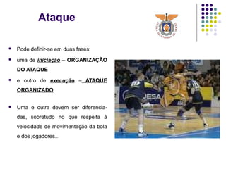 Ataque
 Pode definir-se em duas fases:
 uma de iniciação – ORGANIZAÇÃO
DO ATAQUE
 e outro de execução – ATAQUE
ORGANIZADO.
 Uma e outra devem ser diferencia-
das, sobretudo no que respeita à
velocidade de movimentação da bola
e dos jogadores..
 