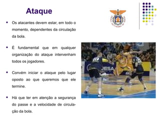 Ataque
 Os atacantes devem estar, em todo o
momento, dependentes da circulação
da bola.
 É fundamental que em qualquer
organização do ataque intervenham
todos os jogadores.
 Convém iniciar o ataque pelo lugar
oposto ao que queremos que ele
termine.
 Há que ter em atenção a segurança
do passe e a velocidade de circula-
ção da bola.
 
