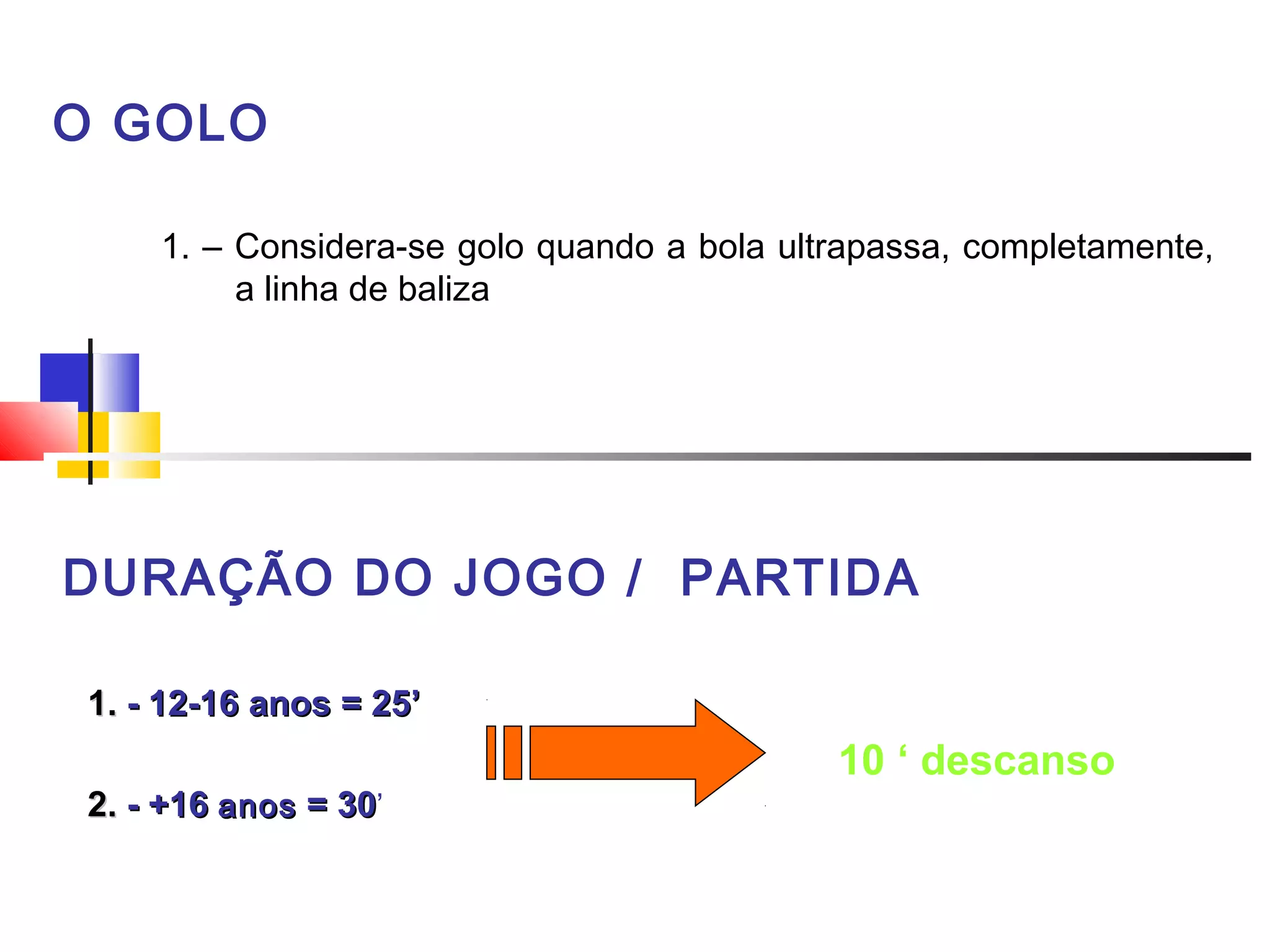 O GOLO
1. – Considera-se golo quando a bola ultrapassa, completamente,
a linha de baliza
 
DURAÇÃO DO JOGO / PARTIDA
1.1. - 12-16- 12-16 anosanos = 25’= 25’
2.2. - +16- +16 anosanos = 30= 30’
 
10 ‘ descanso
 