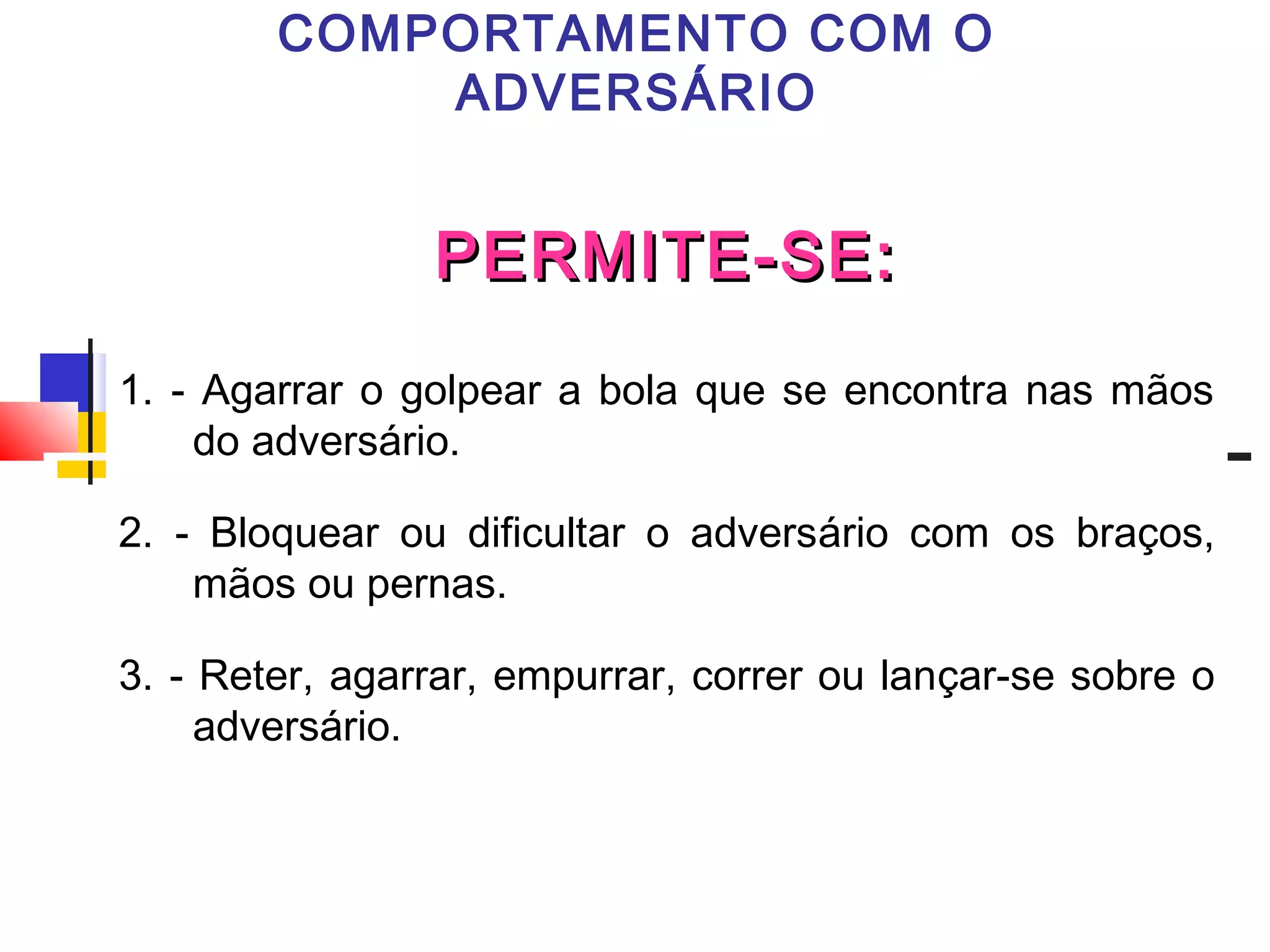 PERMITE-SE:PERMITE-SE:
1. - Agarrar o golpear a bola que se encontra nas mãos
do adversário.
2. - Bloquear ou dificultar o adversário com os braços,
mãos ou pernas.
3. - Reter, agarrar, empurrar, correr ou lançar-se sobre o
adversário.
COMPORTAMENTO COM O
ADVERSÁRIO
 
