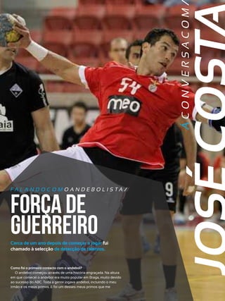 R E VI S TA AN D E BOLI T O | O U TU BRO /NO VEMBRO 2 01 3

ÁCONVERSACOM

15

FA L A N D O C O M O A N D E B O L I S TA /

força de
guerreiro

Cerca de um ano depois de começar a jogar fui
chamado à selecção de detecção de talentos.

Como foi o primeiro contacto com o andebol?
O andebol começou através de uma história engraçada. Na altura
em que comecei o andebol era muito popular em Braga, muito devido
ao sucesso do ABC. Toda a gente jogava andebol, incluindo o meu
irmão e os meus primos. E foi um desses meus primos que me

 