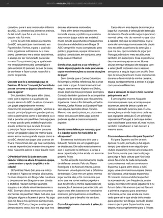 16

R E VI S TA AN D E BOLI T O | O U TU BRO /NO VEMBRO 2 01 3

convidou para ir aos treinos dos infantis
do ABC. Eu detestei os primeiros treinos,
de tal modo que fui a um ou dois e
depois não fui mais.
Cerca de um mês depois os infantis
do ABC iam participar num torneio em
Figueiró dos Vinhos, e para o qual não
tinha jogadores suficientes. Aí o meu
primo convenceu-me a voltar aos treinos,
e acabei por ser convocado para esse
torneio. Fiz o primeiro jogo e apaixoneime imediatamente pela competição e
pelo andebol. O pretexto de sair de casa,
de conhecer e fazer coisas novas foi o
ponto de partida.
Disseste que foi a competição que te
fascinou. O factor “competição” contribuiu
para te tornares no jogador de referência
que és agora?
Sim, também. Mas para além disso,
creio que o espírito e a qualidade da
equipa sénior do ABC da altura tomaram
um papel preponderante no meu
crescimento enquanto jogador. Vermos a
equipa principal jogar em grandes palcos,
contra adversários como o Barcelona ou o
Kiel, e perante um pavilhão cheio aguçava
a nossa paixão pelo andebol e por todo
aquele ambiente que se vivia. Foi esse
o principal factor motivacional para me
tornar um jogador cada vez melhor para
assim entrar numa grande equipa como a
do ABC. Assisti aos jogos dos quartos de
final e meias finais da Liga dos Campeões,
e essas experiências levaram-me a querer
estar naqueles palcos e jogar àquele nível.
O Pavilhão Flávio Sá Leite tinha um
carácter mítico na altura. Enquanto equipa,
como sentiam o apoio do público e da
cidade?
O Pavilhão Flávio Sá Leite era mítico
e ainda o é. Agora os tempos são outros,
há mais desporto em Braga. Mas na altura
o desporto-rei em Braga era sem dúvida
o andebol. Haviam sempre grandes
equipas, e a cidade vivia intensamente o
ABC. Exemplo disso eram as constantes
enchentes do pavilhão Flávio Sá Leite, que
obrigava alguns a ficarem à porta. No jogo
que me deu o meu primeiro campeonato,
diante do FC Porto, chegou a estar gente
pendurada no tecto; isto era algo que nos

deixava altamente motivados.
Para além deste entusiasmo em
torno da equipa, o público que assistia
aos nossos jogos sabia ver andebol,
muito devido ao profundo enraizamento
da cultura andebolística em Braga. O
ABC sempre foi muito completado pelo
público; jogadores, equipa técnica e o
público constituíam, em conjunto, uma
força quase imbatível.
Sendo pivot, qual era a tua referência?
Havia algum jogador de onde procuravas
copiar movimentações ou outras situações
de jogo?
Sem dúvida que o Carlos Galambas
foi sempre a minha referência, foi o pivot
que mais vi jogar. A nível internacional
seguia atentamente Xepkin e o Skrbic,
esses eram os meus principais exemplos.
Contudo também gostava de acompanhar
jogadores de posições que não a minha.
Jogadores como o Rui Almeida, o Carlos
Ferreira, Carlos Matos ou Eduardo Filipe
são alguns exemplos disso mesmo.
Mesmo não sendo pivots, eu procurava
retirar de cada um deles algo que me
pudesse ajudar a crescer enquanto
jogador.
Sendo tu um defesa por natureza, qual
é o jogador que te foi mais difícil de
ultrapassar?
Em termos Individuais diria que o
Eduardo Ferreira era um jogador que
se destacava. Ele sabia exactamente o
que o que fazer na defesa e, a juntar a
essa capacidade, tinha ainda um enorme
poderio físico.
Tenho ainda de mencionar uma dupla
de defesas centrais. Falo do Álvaro
Rodrigues e do Manuel Arezes; juntos
formavam uma dupla incrível e dificílima
de transpor. Dava-me um gosto imenso
jogar contra eles, e foi contra eles que
acho que me tornei melhor jogador e
que desenvolvi a minha capacidade de
superação. A semana que antecedia um
jogo contra eles baseava-se num treino
intensivo, principalmente a nível físico,
pois sabia que o desafio iria ser duro.
Como foi a primeira chamada à selecção
(escalões)?

Cerca de um ano depois de começar a
jogar fui chamado à selecção de detecção
de talentos. Desde então segui o processo
normal, talvez não tão normal no que toca
à rapidez com que se desenrolou. Tive a
sorte de haver alguma escassez de pivots
nos escalões superiores da selecção, o
que me deu oportunidade de jogar por
Portugal, não só no meu escalão, mas
também em superiores. Essa experiência
deu-me um traquejo enorme. Houve
alturas em que chegava de estágios com
a selecção B, trocavam-me o saco no
aeroporto, e seguia logo com os AA. Este
tipo de situações foram muito importantes
durante a fase inicial da minha carreira;
estava constantemente a treinar e a jogar
com pessoas diferentes.
Qual a sensação de ouvir o hino nacional
pela primeira vez?
É um orgulho enorme. Naquele
momento pensas que, aconteça o que
acontecer, tens de deixar a pele em
campo e dar tudo pelo teu país. É uma
sensação que ainda hoje sinto cada vez
que jogo pela selecção. É um privilégio
representar Portugal; é certo que sabes
que trabalhaste para estar ali, mas muitos
também trabalharam e não tiveram a
mesma sorte.
Como se desenrolou a ida para Espanha?
Fui para Espanha ao fim de seis
épocas no ABC, contudo, já há algum
tempo que estava a ser seguido por
clubes espanhóis. Nesse ano estava em
boa forma, sentia que crescia de jogo
para jogo e fazia coisas que não fazia
antes. No inicio de cada temporada
costumávamos realizar torneios em
Espanha, e, para além disso, o ABC
jogou uma eliminatória europeia diante
do Vidassoa, uma equipa espanhola.
O contacto com o andebol espanhol
ia acontecendo com frequência, assim
surgiu interesse em vários jogadores e eu
fui um deles. No ano em que me fizeram
a primeira proposta para atravessar
a fronteira, achei que ainda era muito
cedo para sair e que ainda tinha muito
para aprender em Braga, contudo acabei
mesmo por ir para Espanha dois anos
depois, mais propriamente para o Pilotes

 