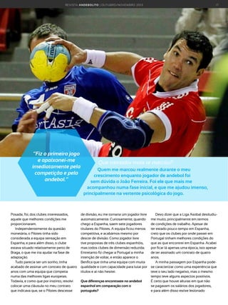 R E VI S TA AN D E BOLI T O | O U TU BRO /NO VEMBRO 2 01 3

“Fiz o primeiro jogo
e apaixonei-me
imediatamente pela
competição e pelo
andebol.”

Posada; foi, dos clubes interessados,
aquele que melhores condições me
proporcionaram.
Independentemente da questão
monetária, o Pilotes tinha sido
considerada a equipa sensação em
Espanha, e para além disso, o clube
estava situado relativamente perto de
Braga, o que me iria ajudar na fase de
adaptação.
Tudo parecia ser um sonho, tinha
acabado de assinar um contrato de quatro
anos com uma equipa que competia
numa das melhores ligas europeias.
Todavia, e como que por instinto, resolvi
colocar uma cláusula no meu contrato
que indicava que, se o Pilotes descesse

17

Que treinador mais te marcou?
Quem me marcou realmente durante o meu
crescimento enquanto jogador de andebol foi
sem dúvida o João Ferreira. Foi ele que mais me
acompanhou numa fase inicial, e que me ajudou imenso,
principalmente na vertente psicológica do jogo.

de divisão, eu me tornaria um jogador livre
automaticamente. Curiosamente, quando
chego a Espanha, saem sete jogadores
titulares do Pilotes. A equipa ficou menos
competitiva, e acabámos mesmo por
descer de divisão. Como jogador livre
tive propostas de três clubes espanhóis,
mas todos clubes de dimensão reduzida.
Entretanto fiz chegar a Portugal a minha
intenção de voltar, e então aparece o
Benfica que tinha uma equipa com muita
qualidade e com capacidade para lutar por
títulos e aí não hesitei.
Que diferenças encontraste no andebol
espanhol em comparação com o
português?

Devo dizer que a Liga Asobal desiludiume muito, principalmente em termos
de condições de trabalho. Apesar de
ter estado pouco tempo em Espanha,
creio que os clubes por onde passei em
Portugal tinham melhores condições do
que as que encontrei em Espanha. Acabei
por ficar lá apenas uma época, isto apesar
de ter assinado um contrato de quatro
anos.
A minha passagem por Espanha podese caracterizar como uma experiência que
teve o seu lado negativo, mas o mesmo
tempo teve alguns aspectos positivos.
É certo que houve alturas em que não
se pagavam os salários dos jogadores,
e para além disso estive lesionado

 