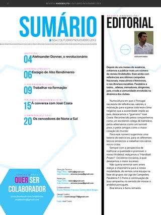 2

R E VI S TA AN D E BOLI T O | O U TU BRO /NO VEMBRO 2 01 3

sumário

editorial
R E V I S TA A N D E B O L I T O /

004 | OUTUBRO/NOVEMBRO 2013

/NOTÍCIAS/

04
06
09
15
20

Aleksander Donner, o revolucionário

/HANDBALLPROJECT/

Estágio de Alto Rendimento

/CADERNOEXERCÍCIOS/

Trabalhar na formação

/ FA L A N D O C O M O A N D E B O L I S TA /

Á conversa com José Costa

/CAMPEÕES2012.2013/

Os vencedores de Norte a Sul

C O N TA C T E N O S /

Quer ser
colaborador
www.facebook.com/andebolito
andebolito@gmail.com

Direcção Técnica:
Tiago Oliva > tloliva@gmail.com
João Antunes > antunes.joaop@gmail.com
Redacção:
Tiago Oliva > tloliva@gmail.com
João Antunes > antunes.joaop@gmail.com
Colaboradores:
Duarte Pimenta, Francisco Gomes, Mário Borges
Design Gráfico:
Cortes > cortes.design73@gmail.com
Capa: José Costa

JOÃOANTUNES/

Depois de uns meses de ausência,
voltamos a publicar mais um número
da revista Andebolito. Este ainda com
referências aos últimos campeões
Nacionais, masculinos e femininos,
e nos diversos escalões. Parabéns a
todos... atletas, treinadores, dirigentes,
país, e toda a comunidade envolvida na
dinâmica dos clubes.
Numa altura em que o Portugal
necessita de referências, valores, e
motivação para superar todo este clima
negativo que a austeridade impõs ao
país, destacamos o “guerreiro” José
Costa. Reconhecido pelos companheiros
como um excelente colega de balneário,
pelos adversários como um temivél
pivot, e pelos amigos como o maior
coração do mundo.
Para este número sugerimos uma
bateria de exercícios, para os diferentes
blocos temáticos a trabalhar nos vários
micro-ciclos.
Sempre com a perspectiva de
melhorar a qualidade e promover o
nosso Andebol, realçamos o “Handball
Project”. Excelente iniciativa, à qual
desejamos o maior sucesso.
Não queria terminar sem antes
realçar a importância para a nossa
modalidade, de termos uma equipa na
fase de grupos da Liga de Campeões.
Parabéns F.C.Porto e continuação de
boa campanha, no sentido de mostar o
andebol português.
Boa leitura, e bons remates.

 