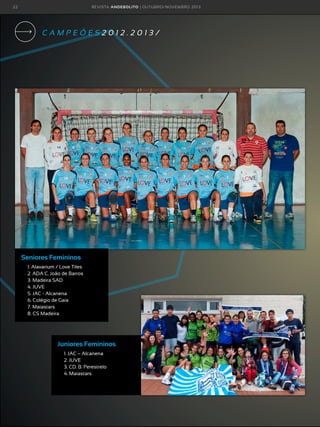 22

R E VI S TA AN D E BOLI T O | O U TU BRO /NO VEMBRO 2 01 3

CAMPEÕES2012.2013/

Seniores Femininos
1. Alavarium / Love Tiles
2. ADA C. João de Barros
3. Madeira SAD
4. JUVE
5. JAC - Alcanena
6. Colégio de Gaia
7. Maiastars
8. CS Madeira

Juniores Femininos
1. JAC – Alcanena
2. JUVE
3. CD. B. Perestrelo
4. Maiastars

 