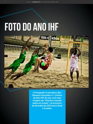 3

R E VI S TA AN D E BOLI T O | O U TU BRO /NO VEMBRO 2 01 3

Foto do ano IHF

O Fotografo Australiano Ben
Dawson arrecadou o 1º prémio
da foto IHF do ano, com esta
imagem de “Homens voando
sobre as Areias”, no encontro
do Mundial de 2013 entre Omã
e Croácia.

 