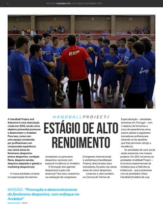 6

A Handball Project and
Solutions é uma associação
criada em 2010, tendo como
objetivo primordial promover
e desenvolver o Andebol.
Para isso, conta com
uma equipa constituída
por profissionais com
comprovada experiência
nas várias áreas do
fenómeno desportivo
(treino desportivo, condição
física, desporto escolar,
desporto adaptado e gestão e
marketing desportivos).
A nossa atividade consiste
na organização de eventos

R E VI S TA AN D E BOLI T O | O U TU BRO /NO VEMBRO 2 01 3

HANDBALLPROJECT/

estágio de Alto
rendimento
inovadores no panorama
desportivo nacional, com
especial incidência no Andebol.
A formação dos agentes
desportivos é para nós
essencial. Para isso, investimos
na realização de congressos

MISSÃO: “Promoção e desenvolvimento
do fenómeno desportivo, com enfoque no
Andebol”
MÁRIO BORGES - TEXTO

(Congresso Internacional)
e workshops (Handkeeper
Project), direcionados para
treinadores, focados nas várias
áreas do treino desportivo.
Levamos a cabo também,
os Centros de Treinos de

Especialização – atividades
pioneiras em Portugal – com
o objetivo de fomentar a
troca de experiências entre
jovens atletas e jogadores/
treinadores profissionais,
dotando-os de aptidões
que lhes permitam atingir a
excelência.
As atividades de cariz social
estão presentes nos nossos
projetos. Em 2011, iniciamos as
atividades Anddiball Project –
Encontros experimentais de
Andebol para a Deficiência
Intelectual – que juntamente
com as atividades Urban
Handball (Andebol de rua),

 