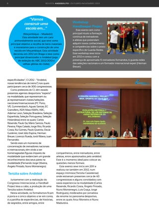 8

R E VI S TA AN D E BOLI T O | O U TU BRO /NO VEMBRO 2 01 3

“Vamos
construir uma
escola em…”

Workshop
Handkeeper Project

(Moçambique – Msaladzi)
Esta atividade tem um cariz
primordialmente social, que teve como
principal objetivo a recolha de bens materiais
e monetários para a construção de uma
escola em Moçambique. Esta atividade
decorreu em 2012 em Braga e teve como
principal dinamizador o Andebol (jogo
de exibição do ABC 2012/2013 e
velhas glórias do clube).

especificidades”; CI 2012 - “Andebol,
novas tendências de treino”) nos quais
participaram cerca de 300 congressistas.
Como preletores do CI, têm estado
presentes agentes desportivos “experts”
na modalidade, que representam ou
já representaram clubes/seleções
nacionais/internacionais (FC Porto,
VfL Gummersbach, Aguas Santas, EC
Granollers, ADA Maia-ISMAI, ABC,
Ademar Leon, Seleção Brasileira, Seleção
Espanhola, Seleção Portuguesa, Seleção
Holandesa) entre os quais: Carlos
Resende, Paulo Sá, Mário Santos, Paulo
Pereira, Filipe Calado, Jorge Rito, Ricardo
Costa, Rui Gomes, Paulo Queirós, Oscár
Gutiérrez, José Júlio Espina, Herman
Breuer, Lorenzo Rueda, Jordi Ribera, Juan
Fernandéz.
Sendo este um momento de
concentração de treinadores nacionais
e internacionais, têm vindo a ser
homenageadas figuras ímpares da
modalidade que evidenciam um grande
reconhecimento dos seus pares na
modalidade (Fernando Jorge Oliveira,
Ângelo Pintado, Nuno Montenegro)

Tertúlia sobre Andebol
Juntamente com a realização do
Congresso Internacional, a Handball
Project leva a cabo, a produção de uma
Tertúlia sobre Andebol.
Nesta atividade, os formalismos ficam
à porta e o único objetivo a ter em conta,
é a partilha de experiências, de histórias,
de segredos, entre amigos, entre

Este evento tem como
principal intuito a formação
contínua de treinadores
e atletas que pretendam
adquirir novos conhecimento
e competências sobre o posto
específico de Guarda-Redes.
Este workshop teve início
em 2012 e contou com a
presença de aproximada 15 treinadores formandos, 6 guarda-redes
das seleções nacionais e um formador internacional expert (Herman
Breuer).

companheiros, entre treinadores, entre
atletas, entre apaixonados pelo andebol.
Este é o momento ideal para colocar as
questões menos formais.
Este evento teve início em 2011 e
realizou-se também em 2012, num
espaço intimista (Tertúlia Castelense)
onde estiveram presentes cerca de 40
congressistas e alguns convidados com
vasta experiencia na modalidade (Carlos
Resende, Ricardo Costa, Ângelo Pintado,
Nuno Montenegro, Luís Graça, Jorge
Rodrigues), moderados por jornalista
de renome no panorama desportivo,
entre os quais Artur Monteiro e Nuno
Madureira.

 