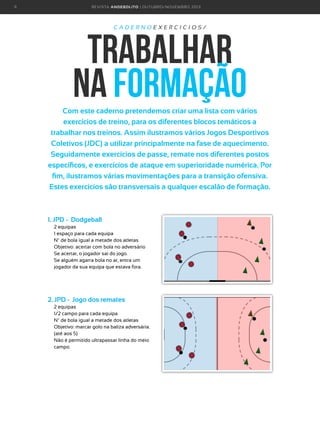 9

R E VI S TA AN D E BOLI T O | O U TU BRO /NO VEMBRO 2 01 3

CADERNOEXERCICIOS/

trabalhar
na formação
Com este caderno pretendemos criar uma lista com vários
exercícios de treino, para os diferentes blocos temáticos a
trabalhar nos treinos. Assim ilustramos vários Jogos Desportivos
Coletivos (JDC) a utilizar principalmente na fase de aquecimento.
Seguidamente exercícios de passe, remate nos diferentes postos
específicos, e exercícios de ataque em superioridade numérica. Por
fim, ilustramos várias movimentações para a transição ofensiva.
Estes exercicios são transversais a qualquer escalão de formação.

1. JPD - Dodgeball
2 equipas
1 espaço para cada equipa
Nº de bola igual a metade dos atletas
Objetivo: acertar com bola no adversário
Se acertar, o jogador sai do jogo.
S
 e alguém agarra bola no ar, entra um
jogador da sua equipa que estava fora.

2. JPD - Jogo dos remates
2 equipas
1/2 campo para cada equipa
Nº de bola igual a metade dos atletas
O
 bjetivo: marcar golo na baliza adversária.
(até aos 5)
N
 ão é permitido ultrapassar linha do meio
campo.

 