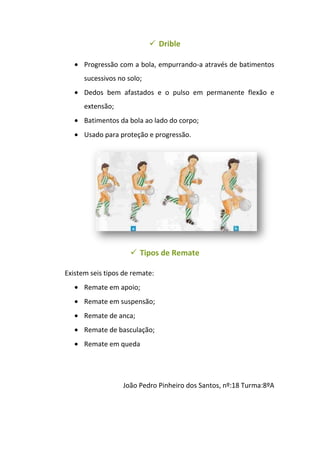  Drible

      Progressão com a bola, empurrando-a através de batimentos
      sucessivos no solo;
      Dedos bem afastados e o pulso em permanente flexão e
      extensão;
      Batimentos da bola ao lado do corpo;
      Usado para proteção e progressão.




                      Tipos de Remate

Existem seis tipos de remate:
      Remate em apoio;
      Remate em suspensão;
      Remate de anca;
      Remate de basculação;
      Remate em queda




                  João Pedro Pinheiro dos Santos, nº:18 Turma:8ºA
 