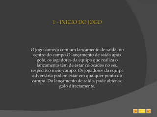 1 - INICIO DO JOGO O jogo começa com um lançamento de saída, no centro do campo.O lançamento de saída após golo, os jogadores da equipa que realiza o lançamento têm de estar colocados no seu respectivo meio-campo. Os jogadores da equipa adversária podem estar em qualquer ponto do campo. Do lançamento de saída, pode obter-se golo directamente. SAIR 