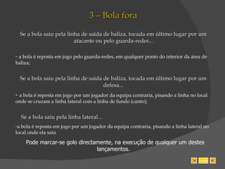 3 – Bola fora Se a bola saiu pela linha de saída de baliza, tocada em último lugar por um atacante ou pelo guarda-redes... a bola é reposta em jogo pelo guarda-redes, em qualquer ponto do interior da área de baliza; Se a bola saiu pela linha de saída de baliza, tocada em último lugar por um defesa... a bola é reposta em jogo por um jogador da equipa contraria, pisando a linha no local onde se cruzam a linha lateral com a linha de fundo (canto); Se a bola saiu pela linha lateral... a bola é reposta em jogo por um jogador da equipa contraria, pisando a linha lateral no local onde ela saiu Pode marcar-se golo directamente, na execução de qualquer um destes lançamentos. SAIR 