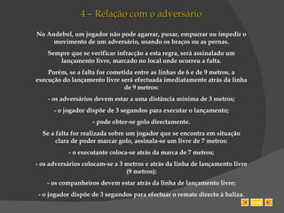 4 – Relação com o adversário No Andebol, um jogador não pode agarrar, puxar, empurrar ou impedir o movimento de um adversário, usando os braços ou as pernas. Sempre que se verificar infracção a esta regra, será assinalado um lançamento livre, marcado no local onde ocorreu a falta. Porém, se a falta for cometida entre as linhas de 6 e de 9 metros, a execução do lançamento livre será efectuada imediatamente atrás da linha de 9 metros: - os adversários devem estar a uma distância mínima de 3 metros; - o jogador dispõe de 3 segundos para executar o lançamento; - pode obter-se golo directamente. Se a falta for realizada sobre um jogador que se encontra em situação clara de poder marcar golo, assinala-se um livre de 7 metros: - o executante coloca-se atrás da marca de 7 metros; - os adversários colocam-se a 3 metros e atrás da linha de lançamento livre (9 metros); - os companheiros devem estar atrás da linha de lançamento livre; - o jogador dispõe de 3 segundos para efectuar o remate directo à baliza. SAIR 