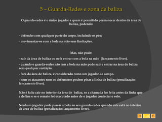 5 – Guarda-Redes e zona da baliza O guarda-redes é o único jogador a quem é permitido permanecer dentro da área de baliza, podendo: defender com qualquer parte do corpo, incluindo os pés; movimentar-se com a bola na mão sem limitações. Mas, não pode: sair da área de baliza ou nela entrar com a bola na mão  (lançamento livre). - quando o guarda-redes não tem a bola na mão pode sair e entrar na área de baliza sem qualquer restrição.  - fora da área de baliza, é considerado como um jogador de campo. - nem os atacantes nem os defensores podem pisar a linha de baliza (penalização: lançamento livre).  Não é falta cair no interior da área de  baliza, se a chamada for feita antes da linha que a define e se o remate foi executado antes de o jogador contactar o solo. Nenhum jogador pode passar a bola ao seu guarda-redes quando este está no interior da área de baliza (penalização: lançamento livre). SAIR 