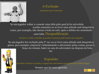 6-Exclusão  (suspensão por 2 minutos) Se um jogador voltar a cometer uma falta pela qual já foi advertido  (cartão amarelo) ou se tiver uma atitude anti desportiva como, por exemplo, não deixar a bola no solo, após o árbitro ter assinalado uma falta.  Desqualificação (mostrar o cartão vermelho, passados 2 minutos pode entrar outro jogador) Se um jogador for excluído pela 3ª vez ou se tiver uma atitude anti-desportiva grave, por exemplo, empurrar violentamente o adversário pelas costas, puxar o  braço do remate, bater na cara do adversário na disputa da bola, etc. Expulsão (levantar os braços cruzados, a equipa fica com menos um jogador até ao fim do jogo) Sempre que há uma agressão. SAIR 