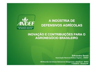 A INDÚSTRIA DE
       DEFENSIVOS AGRÍCOLAS

INOVAÇÃO E CONTRIBUIÇÕES PARA O
    AGRONEGÓCIO BRASILEIRO




                                                 Edivandro Seron
                          Associação Nacional Defesa Vegetal – ANDEF

      VIII Reunião da Câmara Setorial de Oleaginosas e Biodiesel - MAPA
                                                11/05/2010 – Brasília-DF
 