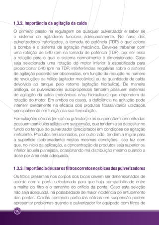1.3.2. Importância da agitação da calda 
O primeiro passo na regulagem de qualquer pulverizador é saber se 
o sistema de agitadores funciona adequadamente. No caso dos 
pulverizadores tratorizados, a tomada de potência (TDP) é que aciona 
a bomba e o sistema de agitação mecânico. Deve-se trabalhar com 
uma rotação de 540 rpm na tomada de potência (TDP), por ser essa 
a rotação para o qual o sistema normalmente é dimensionado. Caso 
seja selecionada uma rotação do motor inferior à especificada para 
proporcionar 540 rpm na TDP, interferências negativas sobre o sistema 
de agitação poderão ser observadas, em função da redução no número 
de revoluções da hélice (agitador mecânico) ou da quantidade de calda 
devolvida ao tanque pelo retorno (agitação hidráulica). De maneira 
análoga, os pulverizadores autopropelidos também possuem sistemas 
de agitação da calda (mecânicos e/ou hidráulicos) que dependem da 
rotação do motor. Em ambos os casos, a deficiência na agitação pode 
interferir diretamente na eficácia dos produtos fitossanitários utilizados, 
principalmente em função da sua formulação. 
Formulações sólidas (em pó ou grânulos) e as suspensões concentradas 
possuem partículas sólidas em suspensão, que tendem a se depositar no 
fundo do tanque do pulverizador (precipitado) em condições de agitação 
ineficiente. Produtos emulsionados, por outro lado, tendem a migrar para 
a superfície (sobrenadante) nestas mesmas condições. Isso faz com 
que, no início da aplicação, a concentração de produtos seja superior ou 
inferior àquela planejada, ocasionando má distribuição mesmo quando a 
dose por área está adequada. 
1.3.3. Importância de usar os filtros corretos nos bicos dos pulverizadores 
Os filtros presentes nos corpos dos bicos devem ser dimensionados de 
acordo com a ponta selecionada para que haja compatibilidade entre 
a malha do filtro e o tamanho do orifício da ponta. Caso esta seleção 
não seja adequada, há possibilidade de maior incidência de entupimento 
das pontas. Caldas contendo partículas sólidas em suspensão podem 
apresentar problemas quando o pulverizador for equipado com filtros de 
10 
 